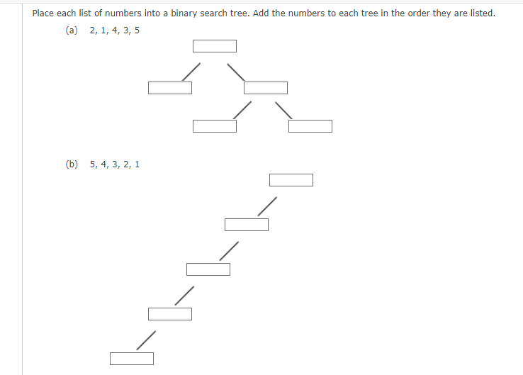 Place each list of numbers into a binary search tree. Add the numbers to each tree in the order they are listed.
(a) 2, 1, 4, 3, 5
(b) 5, 4, 3, 2, 1