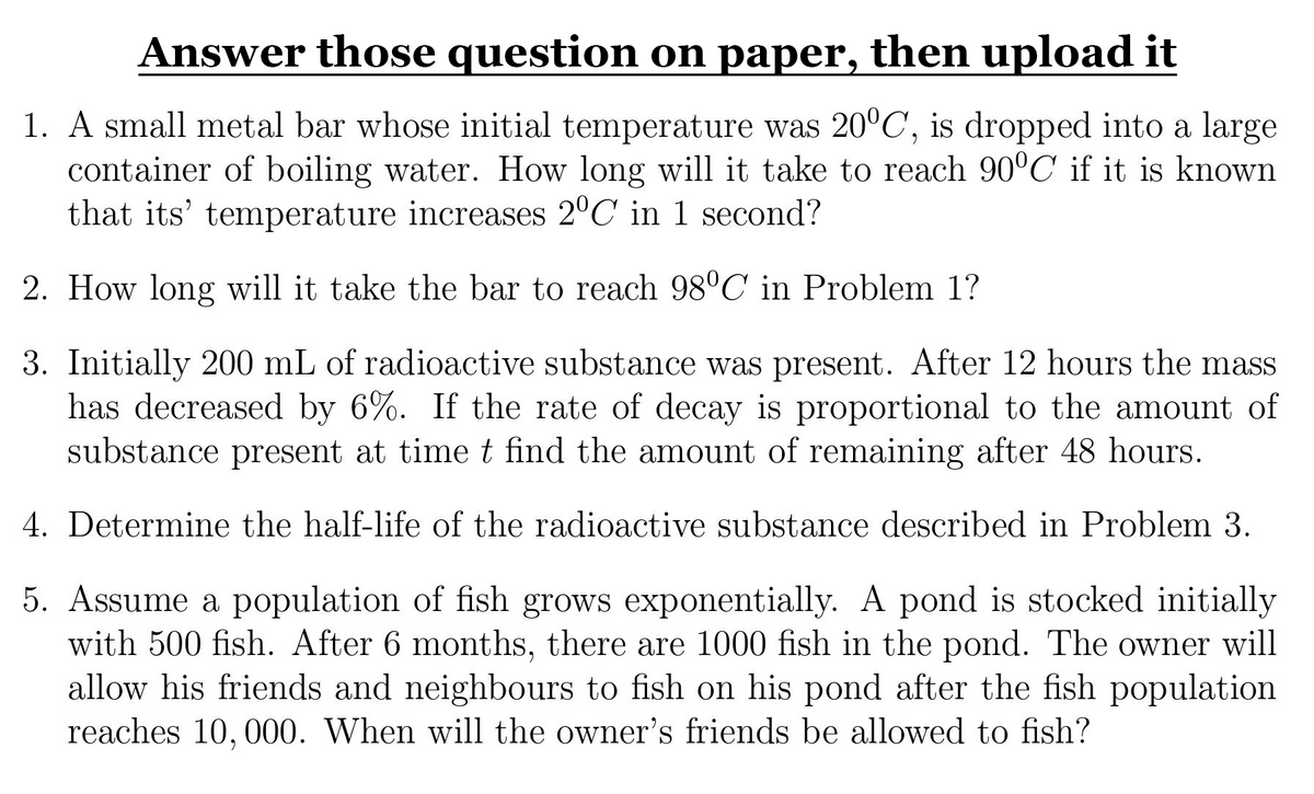 Answer those question on paper, then upload it
1. A small metal bar whose initial temperature was 20°C, is dropped into a large
container of boiling water. How long will it take to reach 90°C if it is known
that its' temperature increases 2°C in 1 second?
2. How long will it take the bar to reach 98°C in Problem 1?
3. Initially 200 mL of radioactive substance was present. After 12 hours the mass
has decreased by 6%. If the rate of decay is proportional to the amount of
substance present at time t find the amount of remaining after 48 hours.
4. Determine the half-life of the radioactive substance described in Problem 3.
5. Assume a population of fish grows exponentially. A pond is stocked initially
with 500 fish. After 6 months, there are 1000 fish in the pond. The owner will
allow his friends and neighbours to fish on his pond after the fish population
reaches 10, 000. When will the owner's friends be allowed to fish?
