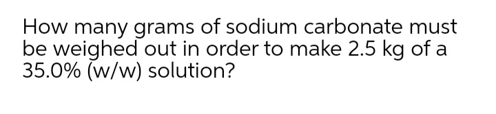 How many grams of sodium carbonate must
be weighed out in order to make 2.5 kg of a
35.0% (w/w) solution?
