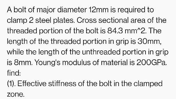 A bolt of major diameter 12mm is required to
clamp 2 steel plates. Cross sectional area of the
threaded portion of the bolt is 84.3 mm^2. The
length of the threaded portion in grip is 30mm,
while the length of the unthreaded portion in grip
is 8mm. Young's modulus of material is 200GP..
find:
(1). Effective stiffness of the bolt in the clamped
zone.
