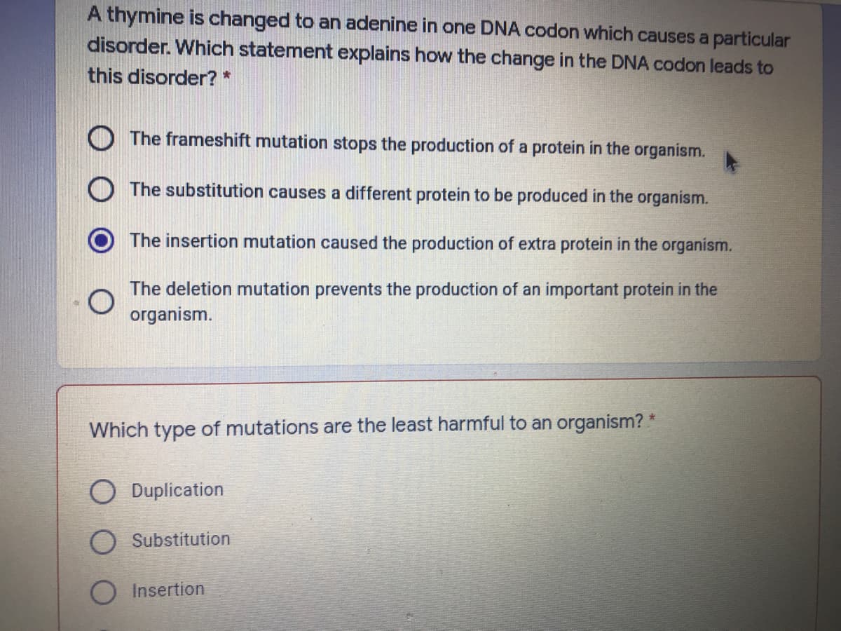 A thymine is changed to an adenine in one DNA codon which causes a particular
disorder. Which statement explains how the change in the DNA codon leads to
this disorder? *
O The frameshift mutation stops the production of a protein in the organism.
O The substitution causes a different protein to be produced in the organism.
The insertion mutation caused the production of extra protein in the organism.
The deletion mutation prevents the production of an important protein in the
organism.
Which type of mutations are the least harmful to an organism? *
Duplication
O Substitution
Insertion
