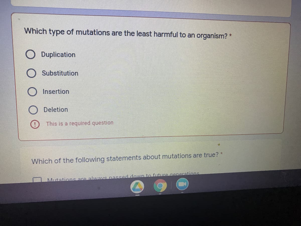 Which type of mutations are the least harmful to an organism? *
O Duplication
O Substitution
O Insertion
Deletion
9 This is a required question
Which of the following statements about mutations are true?
Mutations are abwave nassed down to future generations
