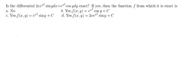 a. No
c. Yes.f(r, y) = e siny +C
Is the differential 2re sin ydar+e cos ydy exact? If yes, then the function f from which it is exact is
b. Yes.f(r, y) = e cos y+C
d. Yes. (r, y) = 2re siny +C
