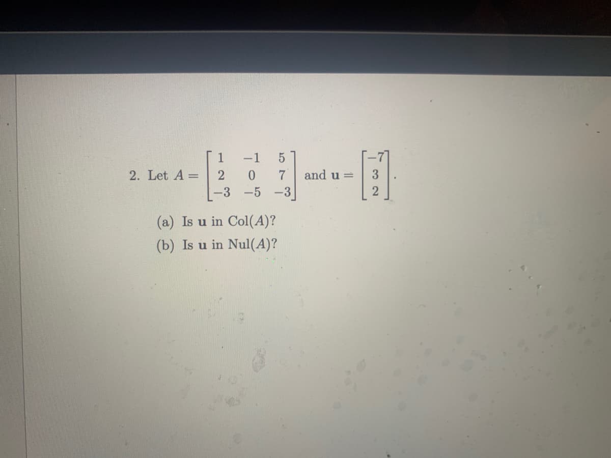 1
-1
2. Let A =
2
7
and u =
|-3 -5
-3
(a) Is u in Col(A)?
(b) Is u in Nul(A)?

