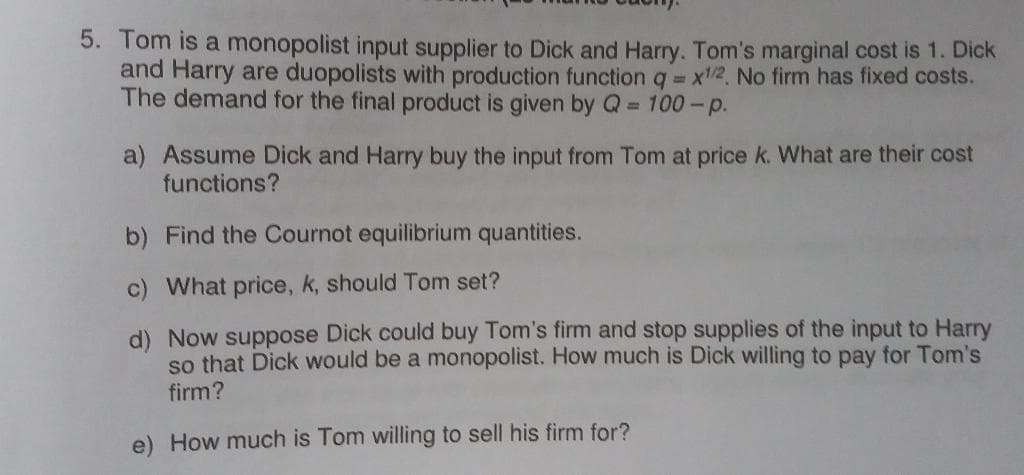 5. Tom is a monopolist input supplier to Dick and Harry. Tom's marginal cost is 1. Dick
and Harry are duopolists with production function q x/2 No firm has fixed costs.
The demand for the final product is given by Q 100-p.
a) Assume Dick and Harry buy the input from Tom at price k. What are their cost
functions?
b) Find the Cournot equilibrium quantities.
c) What price, k, should Tom set?
d) Now suppose Dick could buy Tom's firm and stop supplies of the input to Harry
so that Dick would be a monopolist. How much is Dick willing to pay for Tom's
firm?
e) How much is Tom willing to sell his firm for?
