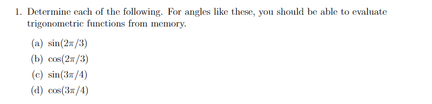1. Determine each of the following. For angles like these, you should be able to evaluate
trigonometric functions from memory.
(а) sin(2m /3)
(b) cos(27/3)
(c) sin(37/4)
(а) сos(Зя/4)
