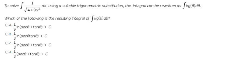 dx using a suitable trigonometric substitution, the integral can be rewritten as kg(e)de.
V4+9x2
To solve
Which of the following is the resulting integral of Jkale)de?
In(sece + tane) + C
1
O b.
In(secêtane) + C
Oc.
3
1
3
1
In(sece +tane) + C
Od.
(sece + tane) + C
3
