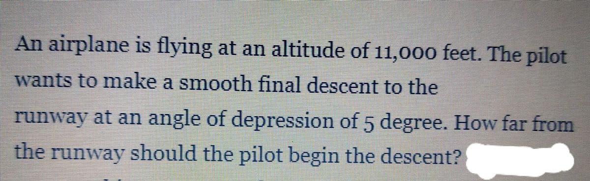 An airplane is flying at an altitude of 11,00o feet. The pilot
wants to make a smooth final descent to the
runway at an angle of depression of 5 degree. How far from
the runway should the pilot begin the descent?
