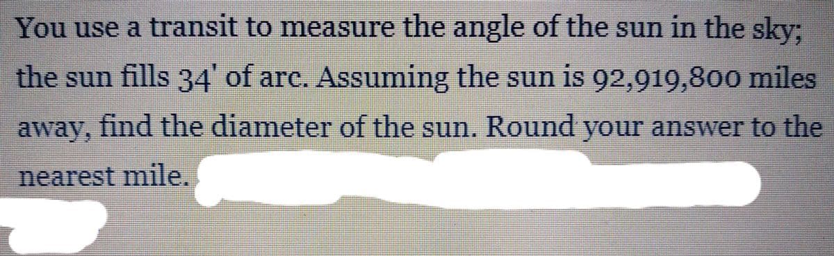 You use a transit to measure the angle of the sun in the sky.
the sun fills 34 of arc. Assuming the sun
is 92,919,800 miles
away, find the diameter of the sun. Round your answer to the
nearest mile.
