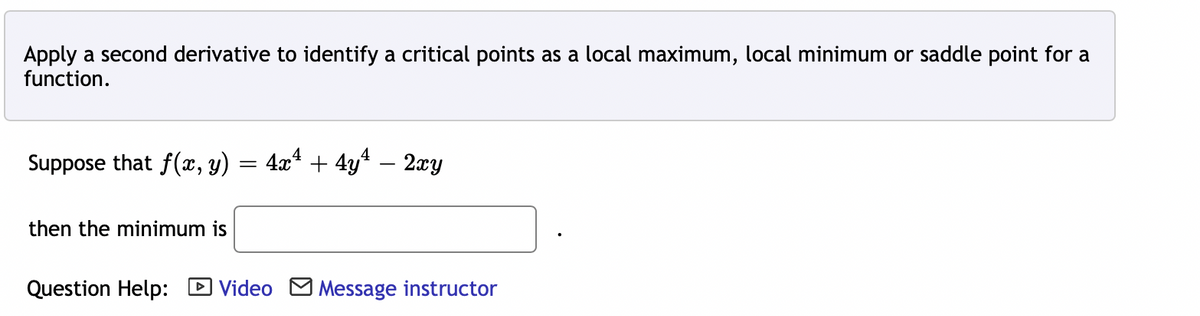 Apply a second derivative to identify a critical points as a local maximum, local minimum or saddle point for a
function.
Suppose that f(x, y) = 4x² + 4y¹ − 2xy
then the minimum is
Question Help: Video Message instructor