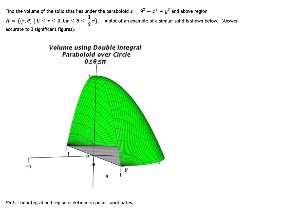 Find the volume of the solid that lies under the paraboloid z =
1
R = {(r, 0) | 0 ≤ r ≤ 9, 0m ≤ ≤}. A plot of an example of a similar solid is shown below. (Answer
accurate to 3 significant figures).
Volume using Double Integral
Paraboloid over Circle
0≤0≤π
-1
X
2
9²x² - y² and above region
-
y
Hint: The integral and region is defined in polar coordinates.