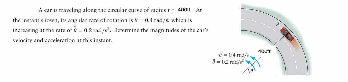 A car is traveling along the circular curve of radius r = 400ft At
the instant shown, its angular rate of rotation is 0.4 rad/s, which is
increasing at the rate of 0 = 0.2 rad/s². Determine the magnitudes of the car's
velocity and acceleration at this instant.
=
ė
6 = 0.2 rad/s²
=
0.4 rad/s
400ft
A