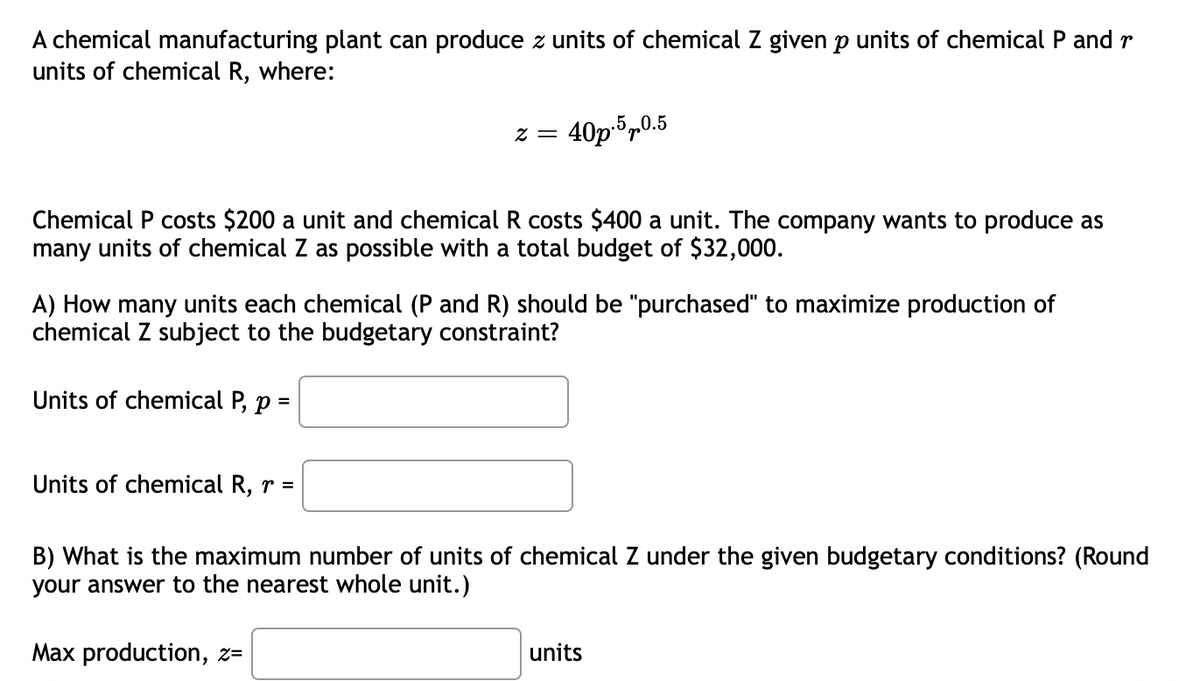 A chemical manufacturing plant can produce z units of chemical Z given p units of chemical P and r
units of chemical R, where:
2 = 40p.5 p0.5
Chemical P costs $200 a unit and chemical R costs $400 a unit. The company wants to produce as
many units of chemical Z as possible with a total budget of $32,000.
A) How many units each chemical (P and R) should be "purchased" to maximize production of
chemical Z subject to the budgetary constraint?
Units of chemical P, p =
Units of chemical R, r =
B) What is the maximum number of units of chemical Z under the given budgetary conditions? (Round
your answer to the nearest whole unit.)
Max production, z=
units