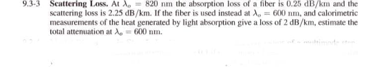 9.3-3 Scattering Loss. At A, = 820 nm the absorption loss of a fiber is 0.25 dB/km and the
scattering loss is 2.25 dB/km. If the fiber is used instead at A, = 600 nm, and calorimetric
measurements of the heat generated by light absorption give a loss of 2 dB/km, estimate the
total attenuation at A, = 600 nm.
timnde
