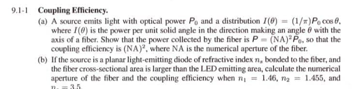 9.1-1 Coupling Efficiency.
(a) A source emits light with optical power Po and a distribution I(0) = (1/T) Po cos 0,
where I(0) is the power per unit solid angle in the direction making an angle 0 with the
axis of a fiber. Show that the power collected by the fiber is P = (NA) Po, so that the
coupling efficiency is (NA), where NA is the numerical aperture of the fiber.
(b) If the source is a planar light-emitting diode of refractive index n, bonded to the fiber, and
the fiber cross-sectional area is larger than the LED emitting area, calculate the numerical
aperture of the fiber and the coupling efficiency when nị
3.5.
1.46, n2
1.455, and
%3D
