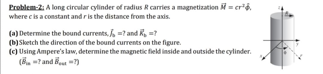Problem-2: A long circular cylinder of radius R carries a magnetization M = cr²6,
where c is a constant and r is the distance from the axis.
(a) Determine the bound currents, J =? and Kp, =?
(b) Sketch the direction of the bound currents on the figure.
(c) Using Ampere's law, determine the magnetic field inside and outside the cylinder.
(Bin =? and Bout =?)
