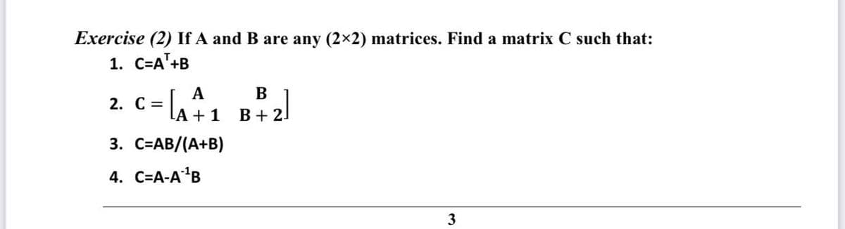 Exercise (2) If A and B are any (2x2) matrices. Find a matrix C such that:
1. C=A'+B
A
2. С %3D
B
LA + 1
B + 21
3. С-АB/(А+B)
4. C=A-A'B
3
