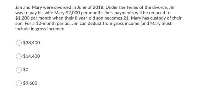 Jim and Mary were divorced in June of 2018. Under the terms of the divorce, Jim
was to pay his wife Mary $2,000 per month. Jim's payments will be reduced to
$1,200 per month when their 8 year-old son becomes 21. Mary has custody of their
son. For a 12-month period, Jim can deduct from gross income (and Mary must
include in gross income):
$38,400
$14,400
$0
$9,600
