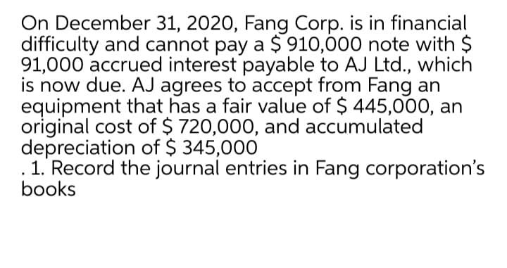 On December 31, 2020, Fang Corp. is in financial
difficulty and cannot pay a $ 910,000 note with $
91,000 accrued interest payable to AJ Ltd., which
is now due. AJ agrees to accept from Fang an
equipment that has a fair value of $ 445,000, an
original cost of $ 720,000, and accumulated
depreciation of $ 345,000
1. Record the journal entries in Fang corporation's
books
