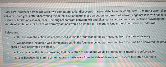 Sklar, CPA, purchased from Wiz Corp. two computers. Sklar discovered material defects in the computers 10 months after takin
delivery. Three years after discovering the defects, Sklar commenced an action for breach of warranty against Wiz. Wiz has rais
statute of limitations as a defense. The original contract between Wiz and Sklar contained a conspicuous clause providing that
statute of limitations for breach of warranty actions would be limited to 18 months. Under the circumstances, Sklar will
Select one:
a. Win because the action was commenced within the four-year period as measured from the date of delivery.
b. Win because the action was commenced within the four-year period as measured from the time he discovered the brea
should have discovered the breach.
c. Lose because the clause providing that the statute of limitations would be limited to 18 months is enforceable.
d. Lose because the statute of limitations is three years from the date of delivery with respect to written contracts.
