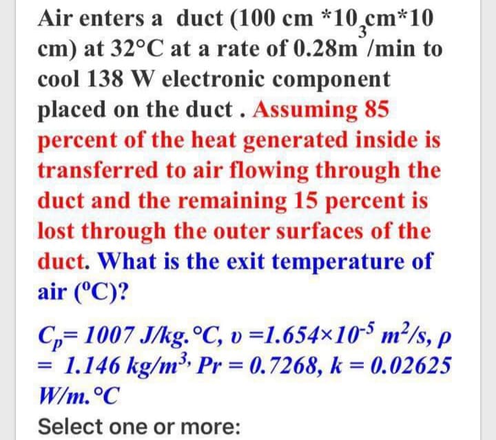 Air enters a duct (100 cm *10̟cm*10
cm) at 32°C at a rate of 0.28m /min to
cool 138 W electronic component
placed on the duct. Assuming 85
percent of the heat generated inside is
transferred to air flowing through the
duct and the remaining 15 percent is
lost through the outer surfaces of the
duct. What is the exit temperature of
air (°C)?
C,= 1007 J/kg.°C, v =1.654×10-S m²/s, p
1.146 kg/m Pr = 0.7268, k = 0.02625
W/m.°C
Select one or more:
