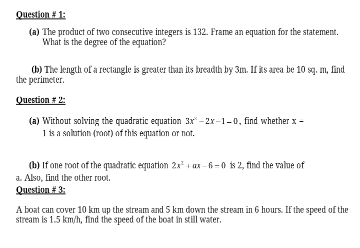 Question # 1:
(a) The product of two consecutive integers is 132. Frame an equation for the statement.
What is the degree of the equation?
(b) The length of a rectangle is greater than its breadth by 3m. If its area be 10 sq. m, find
the perimeter.
