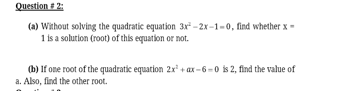 Question # 2:
(a) Without solving the quadratic equation 3x² – 2x –1= 0, find whether x =
1 is a solution (root) of this equation or not.
(b) If one root of the quadratic equation 2x² + ax – 6 =0 is 2, find the value of
a. Also, find the other root.
