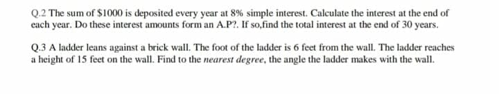 Q.2 The sum of $1000 is deposited every year at 8% simple interest. Calculate the interest at the end of
cach year. Do these interest amounts form an A.P?. If so,find the total interest at the end of 30 years.
Q.3 A ladder leans against a brick wallI. The foot of the ladder is 6 feet from the wall. The ladder reaches
a height of 15 feet on the wall. Find to the nearest degree, the angle the ladder makes with the wall.
