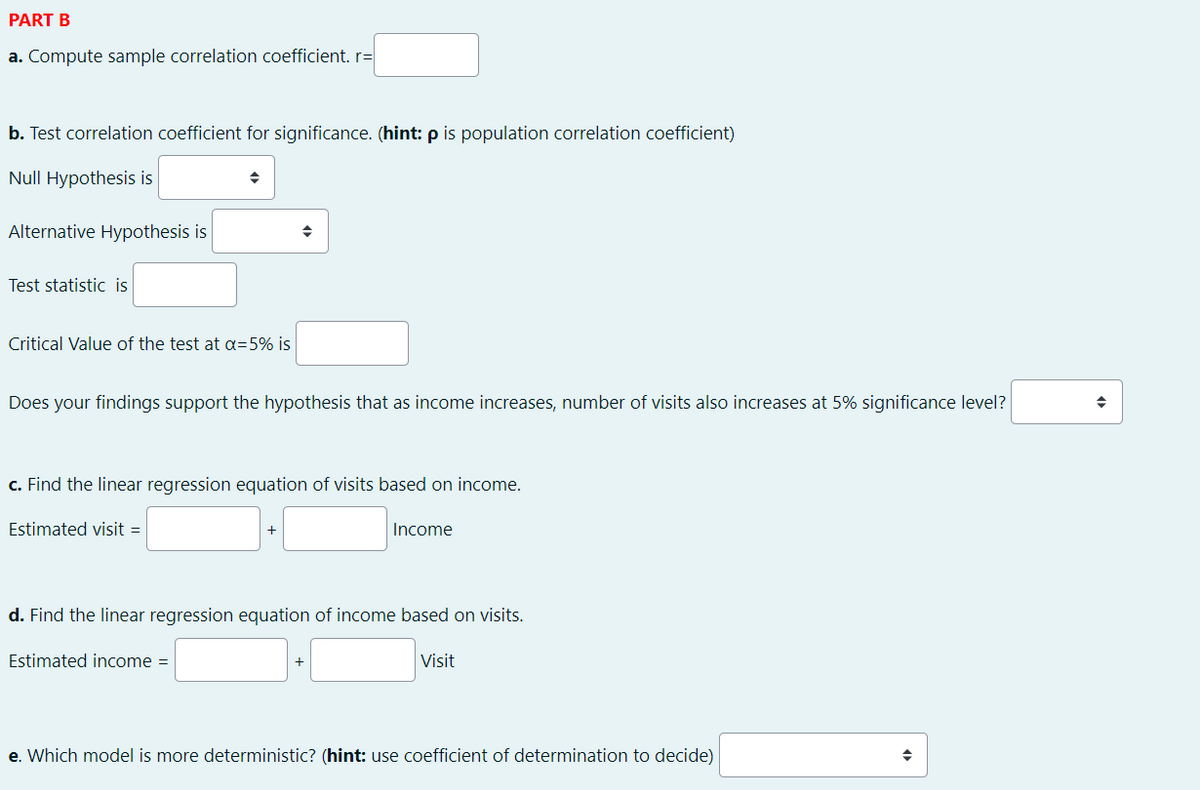 PART B
a. Compute sample correlation coefficient. r=
b. Test correlation coefficient for significance. (hint: p is population correlation coefficient)
Null Hypothesis is
Alternative Hypothesis is
Test statistic is
Critical Value of the test at a=5% is
Does your findings support the hypothesis that as income increases, number of visits also increases at 5% significance level?
c. Find the linear regression equation of visits based on income.
Estimated visit =
Income
d. Find the linear regression equation of income based on visits.
Estimated income =
Visit
e. Which model is more deterministic? (hint: use coefficient of determination to decide)
