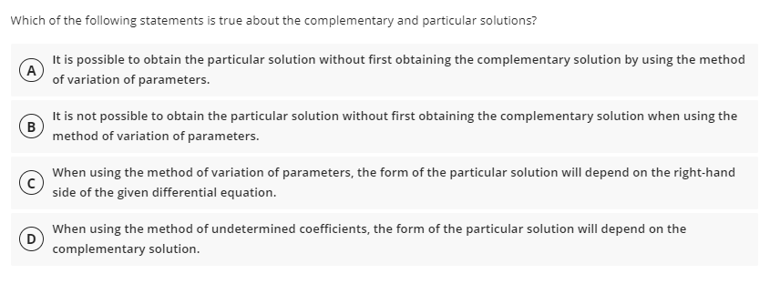 Which of the following statements is true about the complementary and particular solutions?
It is possible to obtain the particular solution without first obtaining the complementary solution by using the method
A
of variation of parameters.
It is not possible to obtain the particular solution without first obtaining the complementary solution when using the
method of variation of parameters.
When using the method of variation of parameters, the form of the particular solution will depend on the right-hand
side of the given differential equation.
When using the method of undetermined coefficients, the form of the particular solution will depend on the
D
complementary solution.
