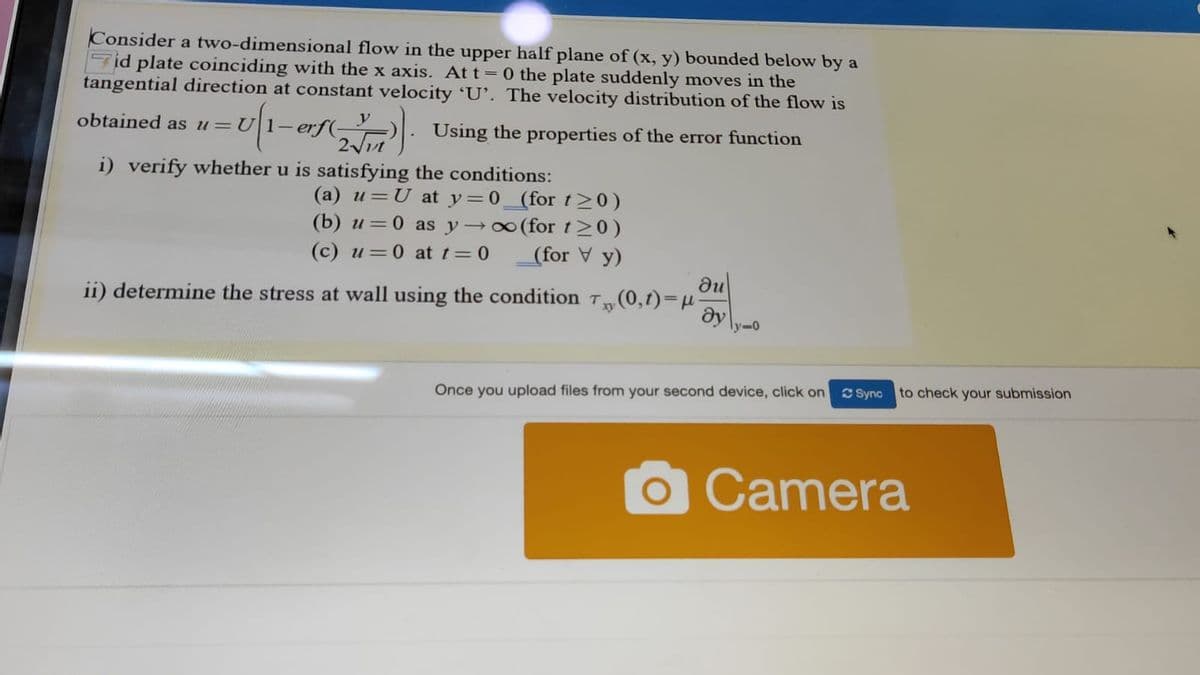 Consider a two-dimensional flow in the upper half plane of (x, y) bounded below by a
Fid plate coinciding with the x axis. At t= 0 the plate suddenly moves in the
tangential direction at constant velocity 'U'. The velocity distribution of the flow is
y
erf(-
2vt
obtained as u=U|1-
Using the properties of the error function
i) verify whether u is satisfying the conditions:
(a) u=U at y=0_(for t20)
(b) u=0 as y→0 (for t>0)
(for V y)
(c) u=0 at t=0
du
ii) determine the stress at wall using the condition T (0,1)=µ
dy
ly-0
Once you upload files from your second device, click on
C Sync to check your submission
Camera
