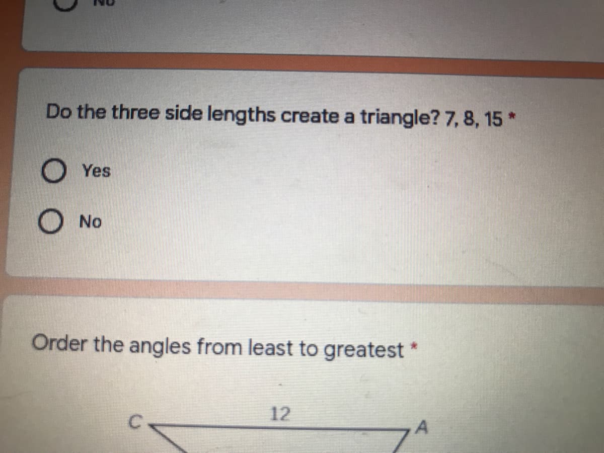 Do the three side lengths create a triangle? 7, 8, 15 *
Yes
No
Order the angles from least to greatest
12
