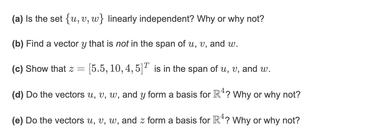 (a) Is the set {u, V, w} linearly independent? Why or why not?
(b) Find a vector y that is not in the span of u, v, and w.
(c) Show that z =
[5.5, 10, 4, 5]2 is in the span of u, v, and w.
(d) Do the vectors u, v, w, and y form a basis for R*? Why or why not?
(e) Do the vectors u, v, w, and z form a basis for R*? Why or why not?
