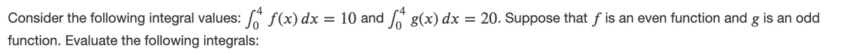 Consider the following integral values: A f(x) dx = 10 and g(x) dx = 20. Suppose that f is an even function and g is an odd
function. Evaluate the following integrals:
