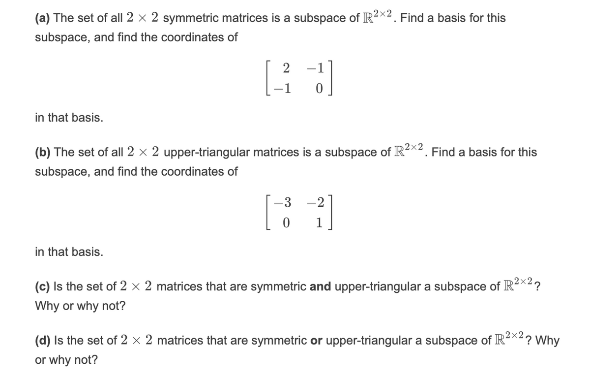 2×2
(a) The set of all 2 × 2 symmetric matrices is a subspace of R²x2. Find a basis for this
subspace, and find the coordinates of
-1
in that basis.
(b) The set of all 2 x 2 upper-triangular matrices is a subspace of R-*2. Find a basis for this
subspace, and find the coordinates of
-3
-2
1
in that basis.
2×2
(c) Is the set of 2 × 2 matrices that are symmetric and upper-triangular a subspace of IR²*²?
Why or why not?
2×2
(d) Is the set of 2 × 2 matrices that are symmetric or upper-triangular a subspace of IR
'? Why
or why not?
