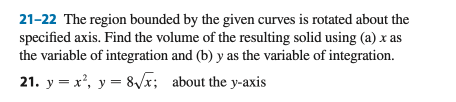 21-22 The region bounded by the given curves is rotated about the
specified axis. Find the volume of the resulting solid using (a) x as
the variable of integration and (b) y as the variable of integration.
21. y = x², y = 8/x; about the y-axis

