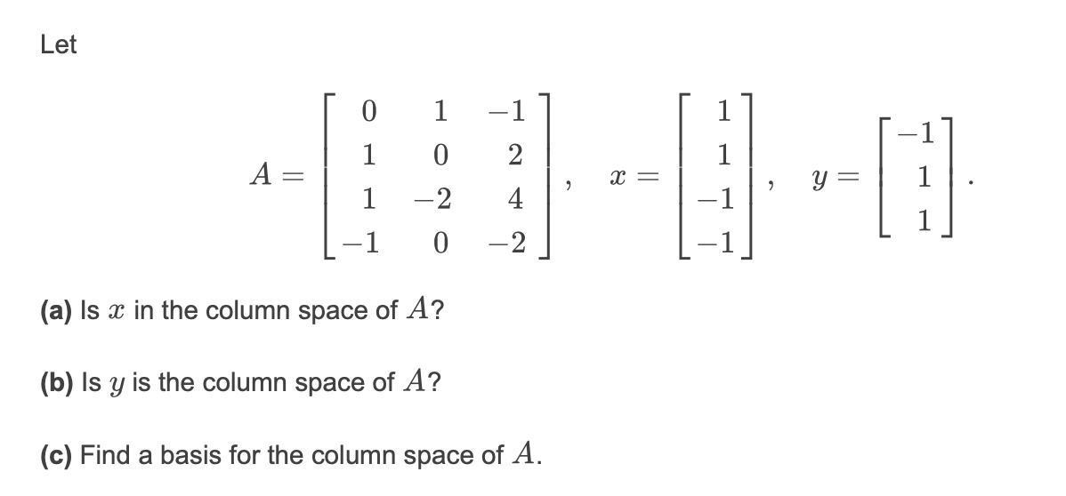 Let
1
-1
1
1
1
1
y =
A =
x =
1
-2
4
-1
-2
(a) Is x in the column space of A?
(b) Is y is the column space of A?
(c) Find a basis for the column space of A.
