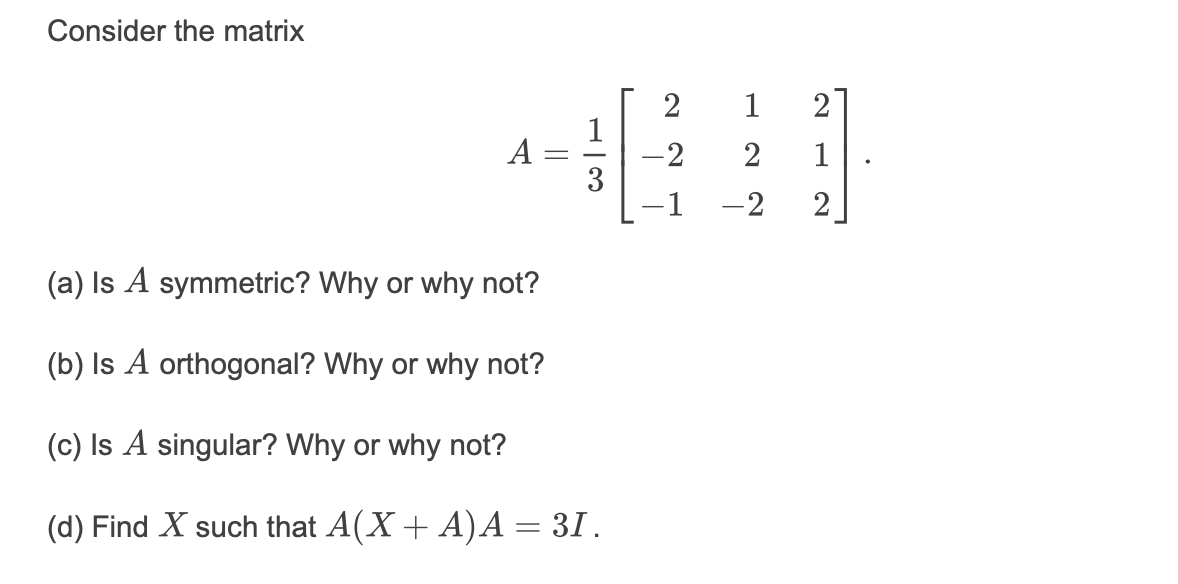 Consider the matrix
21
1
-2
3
A
2
1
-2
2
(a) Is A symmetric? Why or why not?
(b) Is A orthogonal? Why or why not?
(c) Is A singular? Why or why not?
(d) Find X such that A(X+ A)A = 31.
