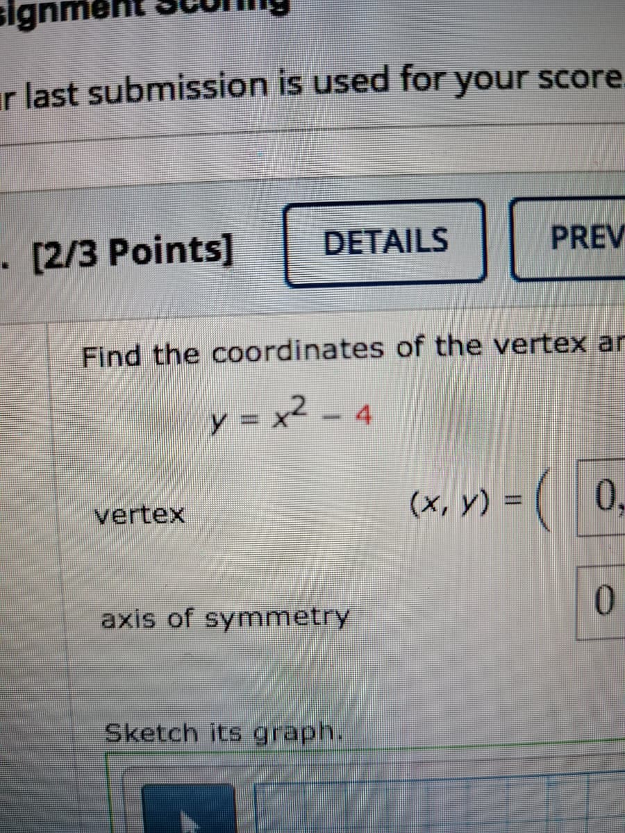 men
ar last submission is used for
your score.
. [2/3 Points]
DETAILS
PREV
Find the coordinates of the vertex ar
y = x2 -
(x, y) = ( 0,
vertex
axis of symmetry
Sketch its graph.

