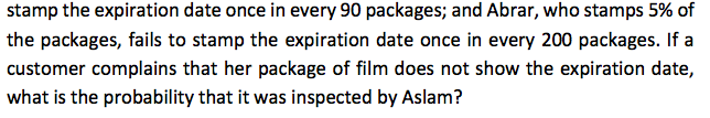 stamp the expiration date once in every 90 packages; and Abrar, who stamps 5% of
the packages, fails to stamp the expiration date once in every 200 packages. If a
customer complains that her package of film does not show the expiration date,
what is the probability that it was inspected by Aslam?
