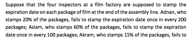 Suppose that the four inspectors at a film factory are supposed to stamp the
expiration date on each package of film at the end of the assembly line. Adnan, who
stamps 20% of the packages, fails to stamp the expiration date once in every 200
packages; Aslam, who stamps 60% of the packages, fails to stamp the expiration
date once in every 100 packages; Akram, who stamps 15% of the packages, fails to
