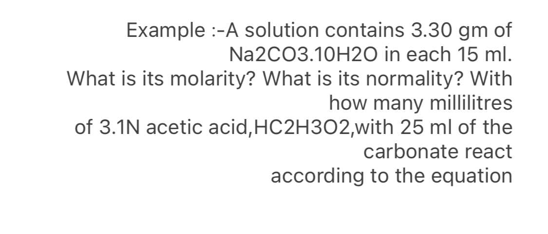 Example :-A solution contains 3.30 gm of
Na2CO3.10H2O in each 15 ml.
What is its molarity? What is its normality? With
how many millilitres
of 3.1N acetic acid,HC2H302,with 25 ml of the
carbonate react
according to the equation
