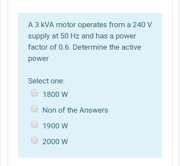 A 3 kVA motor operates from a 240 V
supply at 50 Hz and has a power
factor of 0.6. Determine the active
power
Select one:
1800 W
Non of the Answers
1900 W
2000 W
