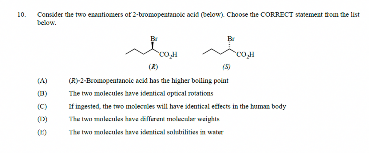 10.
Consider the two enantiomers of 2-bromopentanoic acid (below). Choose the CORRECT statement from the list
below.
(A)
(E)
Br
Br
CO₂H
CO₂H
(R)
(S)
(R)-2-Bromopentanoic acid has the higher boiling point
The two molecules have identical optical rotations
If ingested, the two molecules will have identical effects in the human body
The two molecules have different molecular weights
The two molecules have identical solubilities in water