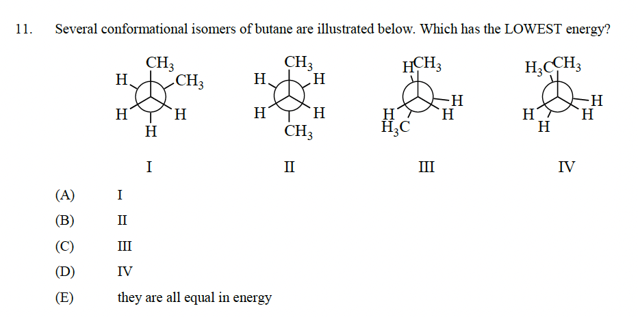 11.
Several conformational isomers of butane are illustrated below. Which has the LOWEST energy?
CH3
HCH3
H3CCH3
(A)
(B)
(C)
(D)
(E)
Η.
H
I
CH3
HI
Η
I
CH3
H
H
H
II
III
IV
they are all equal in energy
H
H
CH3
II
H
H₂C
III
H
H
H
H
IV
-H
H
