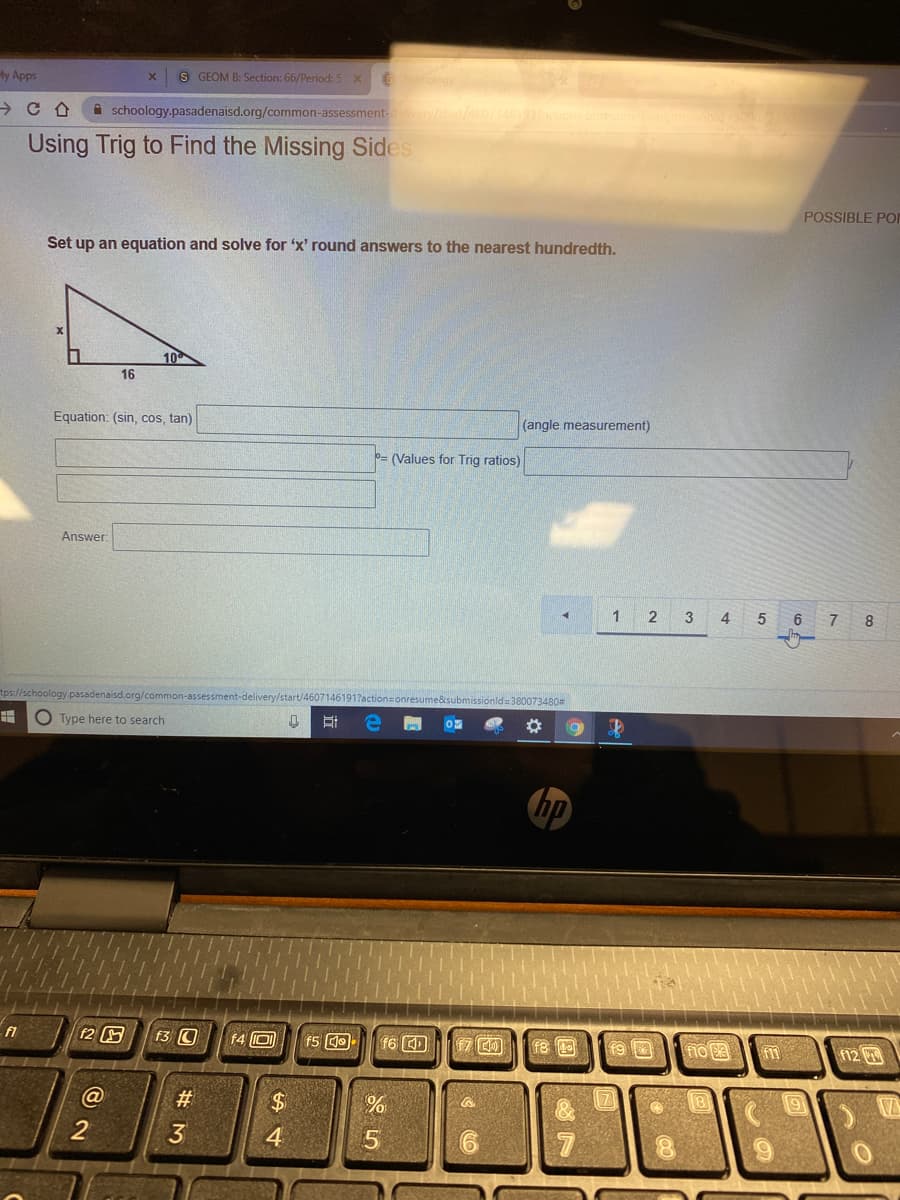 My Apps
S GEOM B: Section: 66/Period:5 x6
A schoology.pasadenaisd.org/common-assessment-
Using Trig to Find the Missing Sides
POSSIBLE POI
Set up an equation and solve for 'x' round answers to the nearest hundredth.
10
16
Equation: (sin, cos, tan)
(angle measurement)
= (Values for Trig ratios)
Answer
2
3
4
6
8
tps://schoology.pasadenaisd.org/common-assessment-delivery/start/46071461917action=onresume&submissionld= 380073480#
O Type here to search
hp
f2
f3 O
f4 0
f6
18
f9 0
fno
fm
12
%$4
2
4.
# M
