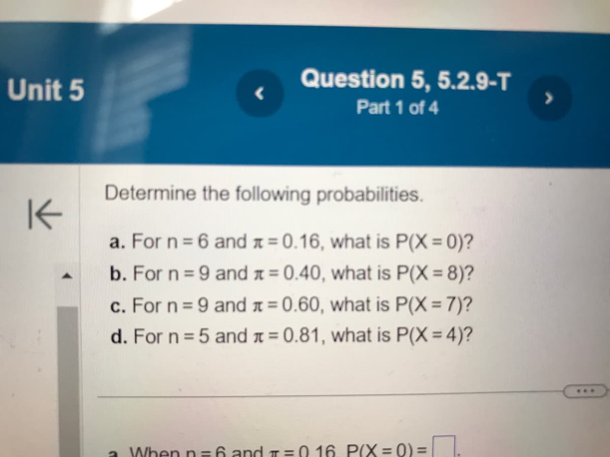 Unit 5
K
Question 5, 5.2.9-T
Part 1 of 4
Determine the following probabilities.
a. For n = 6 and x = 0.16, what is P(X=0)?
b. For n = 9 and = 0.40, what is P(X=8)?
c. For n = 9 and = 0.60, what is P(X= 7)?
d. For n=5 and = 0.81, what is P(X= 4)?
a When n=6 and 1=0 16. P(X= 0) =
>
***