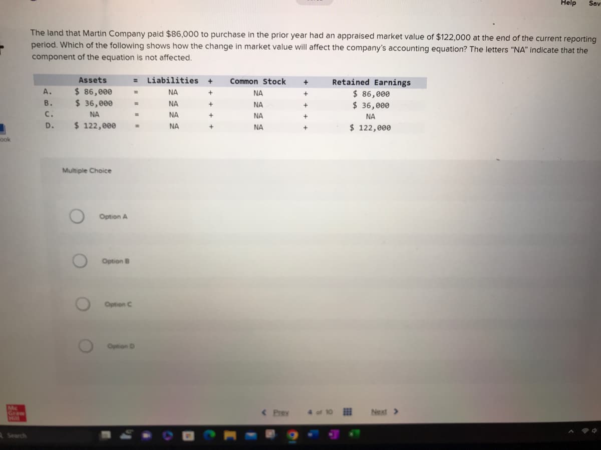 1
ook
Mc
Graw
Search
A.
The land that Martin Company paid $86,000 to purchase in the prior year had an appraised market value of $122,000 at the end of the current reporting
period. Which of the following shows how the change in market value will affect the company's accounting equation? The letters "NA" indicate that the
component of the equation is not affected.
Assets
$ 86,000
$ 36,000
ΝΑ
B.
C.
D. $ 122,000
Multiple Choice
O
O
O
O
Option A
Option B
Option C
= Liabilities +
ΝΑ
+
NA
+
ΝΑ
ΝΑ
=
=
=
Option D
=
+
+
Common Stock
ΝΑ
BOR
ΝΑ
ΝΑ
ΝΑ
< Pray
+
+
+
+
+
4 of 10
Retained Earnings
$ 86,000
$36,000
ΝΑ
$ 122,000
Help
Next >
Sav