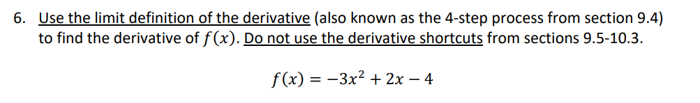 6. Use the limit definition of the derivative (also known as the 4-step process from section 9.4)
to find the derivative of f(x). Do not use the derivative shortcuts from sections 9.5-10.3.
f(x) = −3x² + 2x - 4