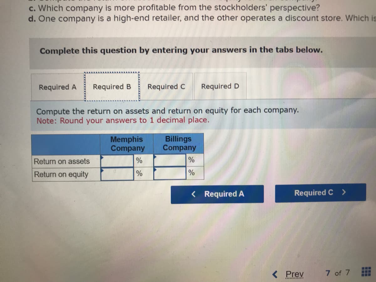 c. Which company is more profitable from the stockholders' perspective?
d. One company is a high-end retailer, and the other operates a discount store. Which is
Complete this question by entering your answers in the tabs below.
Required A Required B Required C Required D
Compute the return on assets and return on equity for each company.
Note: Round your answers to 1 decimal place.
Return on assets
Return on equity
Memphis
Company
%
%
Billings
Company
%
%
< Required A
Required C
< Prev
**********
7 of 7
‒‒‒